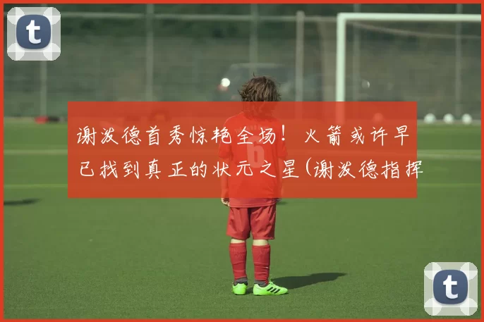 谢泼德首秀惊艳全场！火箭或许早已找到真正的状元之星(谢泼德指挥官)