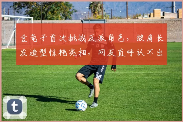 金龟子首次挑战反派角色，披肩长发造型惊艳亮相，网友直呼认不出